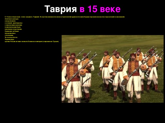 Таврия в 15 веке С 15 века полуостров стали называть Таврией. На протяжении многих веков и тысячелетий древности земля Крыма пережила множество переселений и завоеваний. Античная культура соседствовала с кочевой, христианство с языческими культами, полиэтническим было население полуострова. Сражения за Крым продолжались столетиями. За господство на Черном море против России активно воевала Османская империя (современная Турция).   
