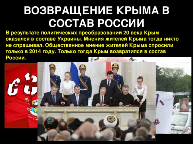 ВОЗВРАЩЕНИЕ КРЫМА В СОСТАВ РОССИИ В результате политических преобразований 20 века Крым оказался в составе Украины. Мнения жителей Крыма тогда никто не спрашивал. Общественное мнение жителей Крыма спросили только в 2014 году. Только тогда Крым возвратился в состав России.   