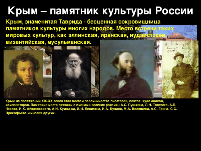 Крым – памятник культуры России Крым, знаменитая Таврида - бесценная сокровищница памятников культуры многих народов. Место встречи таких мировых культур, как эллинская, иранская, иудаистская, византийская, мусульманская. Крым на протяжении XIX-XX веков стал местом паломничества писателей, поэтов, художников, композиторов. Памятные места связаны с именами великих россиян А.С. Пушкина, Л.Н. Толстого, А.П. Чехова, И.К. Айвазовского, А.И. Куинджи, И.И. Левитана, И.А. Бунина, М.А. Волошина, А.С. Грина, С.С. Прокофьева и многих других.   
