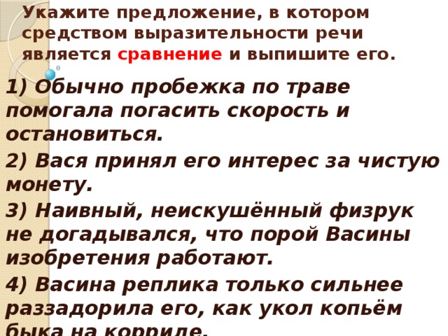    Укажите предложение, в котором средством выразительности речи является сравнение и выпишите его.    1) Обычно пробежка по траве помогала погасить скорость и остановиться. 2) Вася принял его интерес за чистую монету. 3) Наивный, неискушённый физрук не догадывался, что порой Васины изобретения работают. 4) Васина реплика только сильнее раззадорила его, как укол копьём быка на корриде.  