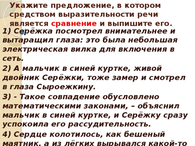    Укажите предложение, в котором средством выразительности речи является сравнение и выпишите его.    1) Серёжка посмотрел внимательнее и вытаращил глаза: это была небольшая электрическая вилка для включения в сеть. 2) А мальчик в синей куртке, живой двойник Серёжки, тоже замер и смотрел в глаза Сыроежкину. 3) - Такое совпадение обусловлено математическими законами, – объяснил мальчик в синей куртке, и Серёжку сразу успокоила его рассудительность. 4) Сердце колотилось, как бешеный маятник, а из лёгких вырывался какой-то странный свист.  