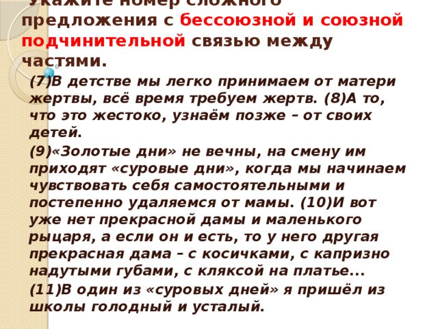    Укажите номер сложного предложения с бессоюзной и союзной подчинительной связью между частями.    (7)В детстве мы легко принимаем от матери жертвы, всё время требуем жертв. (8)А то, что это жестоко, узнаём позже – от своих детей. (9)«Золотые дни» не вечны, на смену им приходят «суровые дни», когда мы начинаем чувствовать себя самостоятельными и постепенно удаляемся от мамы. (10)И вот уже нет прекрасной дамы и маленького рыцаря, а если он и есть, то у него другая прекрасная дама – с косичками, с капризно надутыми губами, с кляксой на платье... (11)В один из «суровых дней» я пришёл из школы голодный и усталый.  