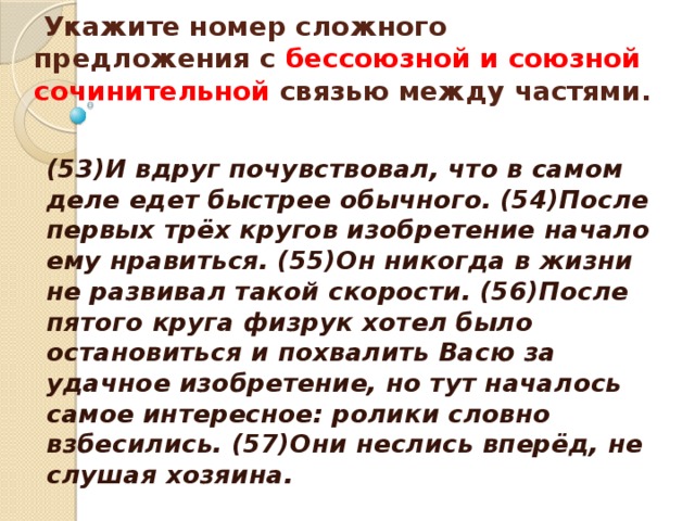   Укажите номер сложного предложения с бессоюзной и союзной сочинительной связью между частями.    (53)И вдруг почувствовал, что в самом деле едет быстрее обычного. (54)После первых трёх кругов изобретение начало ему нравиться. (55)Он никогда в жизни не развивал такой скорости. (56)После пятого круга физрук хотел было остановиться и похвалить Васю за удачное изобретение, но тут началось самое интересное: ролики словно взбесились. (57)Они неслись вперёд, не слушая хозяина. 