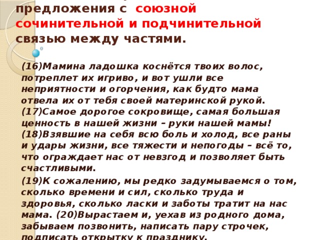   Укажите номер сложного предложения с союзной сочинительной и подчинительной связью между частями.   (16)Мамина ладошка коснётся твоих волос, потреплет их игриво, и вот ушли все неприятности и огорчения, как будто мама отвела их от тебя своей материнской рукой. (17)Самое дорогое сокровище, самая большая ценность в нашей жизни – руки нашей мамы! (18)Взявшие на себя всю боль и холод, все раны и удары жизни, все тяжести и непогоды – всё то, что ограждает нас от невзгод и позволяет быть счастливыми. (19)К сожалению, мы редко задумываемся о том, сколько времени и сил, сколько труда и здоровья, сколько ласки и заботы тратит на нас мама. (20)Вырастаем и, уехав из родного дома, забываем позвонить, написать пару строчек, подписать открытку к празднику.  