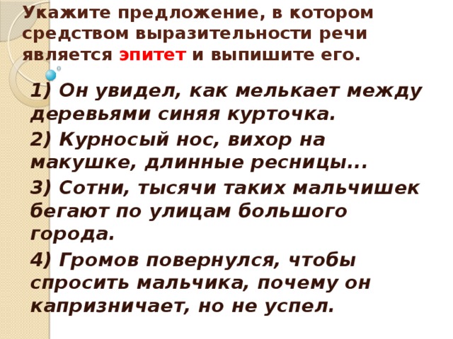    Укажите предложение, в котором средством выразительности речи является эпитет и выпишите его.    1) Он увидел, как мелькает между деревьями синяя курточка. 2) Курносый нос, вихор на макушке, длинные ресницы... 3) Сотни, тысячи таких мальчишек бегают по улицам большого города. 4) Громов повернулся, чтобы спросить мальчика, почему он капризничает, но не успел.  