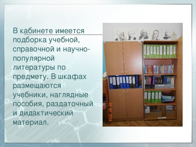 В кабинете имеется подборка учебной, справочной и научно-популярной литературы по предмету. В шкафах размещаются учебники, наглядные пособия, раздаточный и дидактический материал. 
