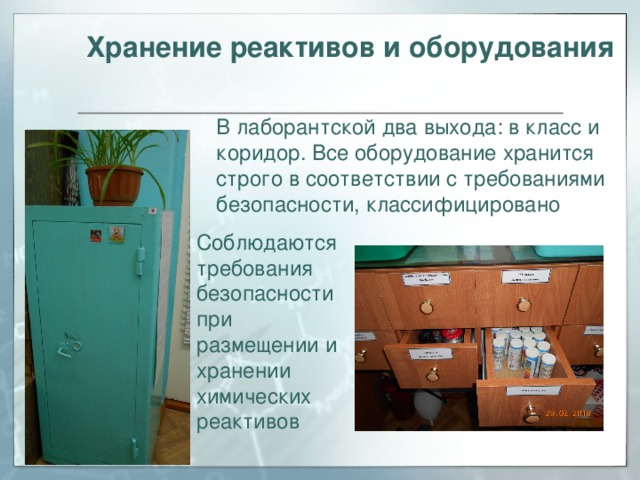 Хранение реактивов и оборудования В лаборантской два выхода: в класс и коридор. Все оборудование хранится строго в соответствии с требованиями безопасности, классифицировано Соблюдаются требования безопасности при размещении и хранении химических реактивов 