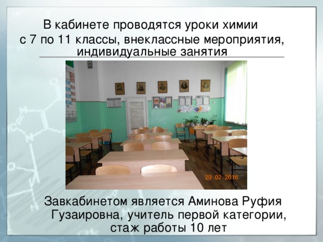 В кабинете проводятся уроки химии с 7 по 11 классы, внеклассные мероприятия, индивидуальные занятия Завкабинетом является Аминова Руфия Гузаировна,  учитель первой категории, стаж работы 10 лет 