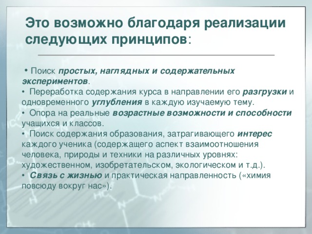 Это возможно благодаря реализации следующих принципов :   •  Поиск простых, наглядных и содержательных экспериментов . •  Переработка содержания курса в направлении его разгрузки и одновременного углубления в каждую изучаемую тему. •  Опора на реальные возрастные возможности и способности учащихся и классов. •  Поиск содержания образования, затрагивающего интерес каждого ученика (содержащего аспект взаимоотношения человека, природы и техники на различных уровнях: художественном, изобретательском, экологическом и т.д.). •  Связь с жизнью и практическая направленность («химия повсюду вокруг нас»).  