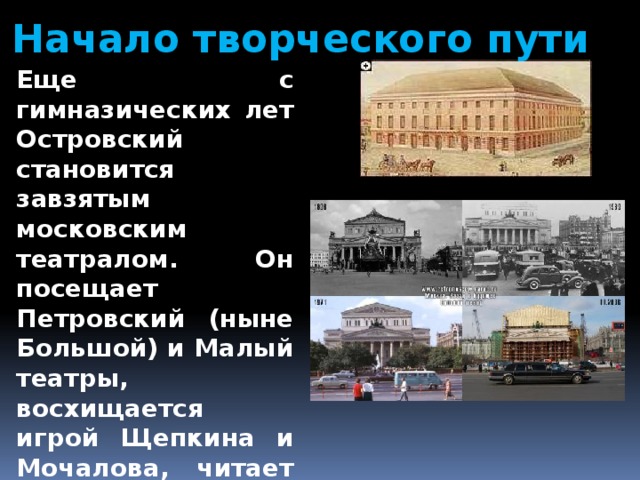 Начало творческого пути Еще с гимназических лет Островский становится завзятым московским театралом. Он посещает Петровский (ныне Большой) и Малый театры, восхищается игрой Щепкина и Мочалова, читает статьи В. Г. Белинского о литературе и театре. 