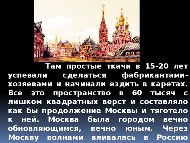  Там простые ткачи в 15-20 лет успевали сделаться фабрикантами-хозяевами и начинали ездить в каретах. Все это пространство в 60 тысяч с лишком квадратных верст и составляло как бы продолжение Москвы и тяготело к ней. Москва была городом вечно обновляющимся, вечно юным. Через Москву волнами вливалась в Россию народная сила. Все, что сильно умом и талантом, все, что сбросило лапти и зипун, стремилось в Москву.   