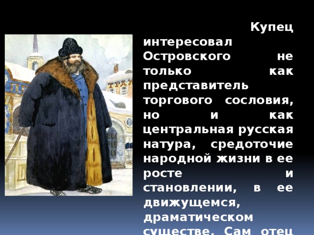  Купец интересовал Островского не только как представитель торгового сословия, но и как центральная русская натура, средоточие народной жизни в ее росте и становлении, в ее движущемся, драматическом существе. Сам отец Островского, Николай Федорович, не был коренным москвичом. 