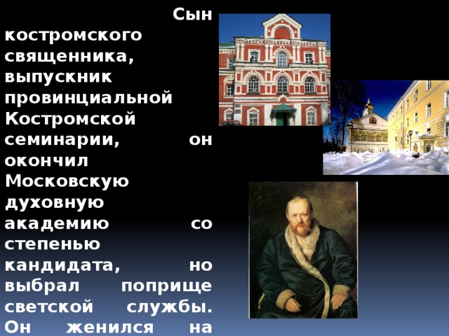  Сын костромского священника, выпускник провинциальной Костромской семинарии, он окончил Московскую духовную академию со степенью кандидата, но выбрал поприще светской службы. Он женился на Любови Ивановне Саввиной, дочери московской просвирни, вдовы пономаря, девушке большой душевной красоты и внешней привлекательности.   