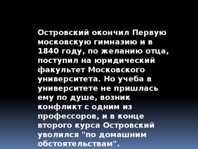 Островский окончил Первую московскую гимназию и в 1840 году, по желанию отца, поступил на юридический факультет Московского университета. Но учеба в университете не пришлась ему по душе, возник конфликт с одним из профессоров, и в конце второго курса Островский уволился 