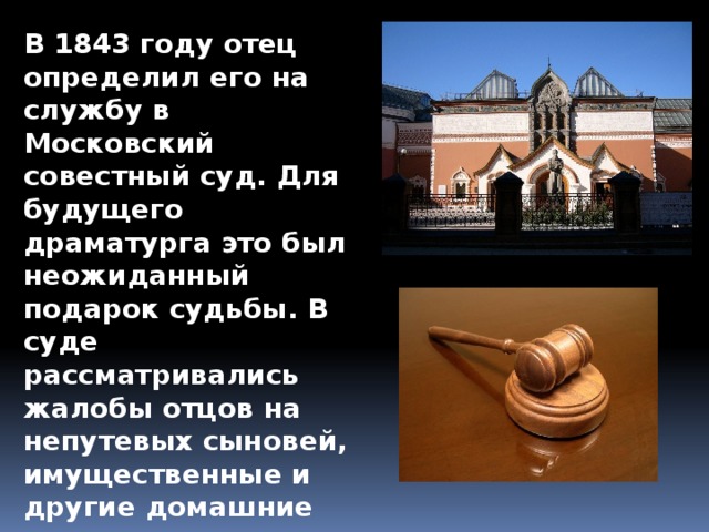 В 1843 году отец определил его на службу в Московский совестный суд. Для будущего драматурга это был неожиданный подарок судьбы. В суде рассматривались жалобы отцов на непутевых сыновей, имущественные и другие домашние споры. 