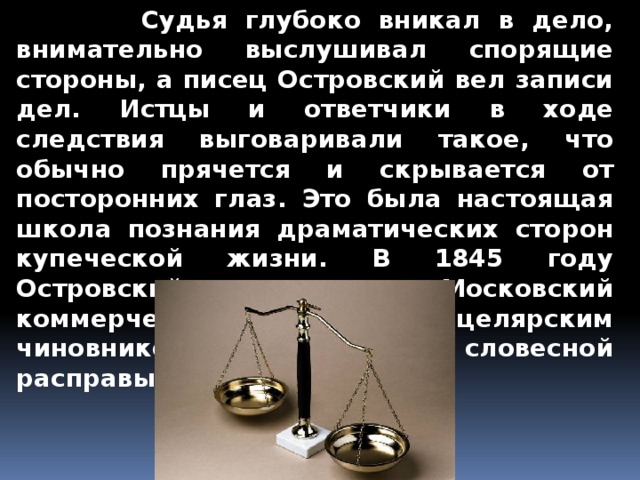  Судья глубоко вникал в дело, внимательно выслушивал спорящие стороны, а писец Островский вел записи дел. Истцы и ответчики в ходе следствия выговаривали такое, что обычно прячется и скрывается от посторонних глаз. Это была настоящая школа познания драматических сторон купеческой жизни. В 1845 году Островский перешел в Московский коммерческий суд канцелярским чиновником стола 