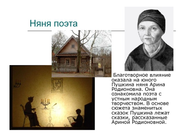 Няня поэта  Благотворное влияние оказала на юного Пушкина няня Арина Родионовна. Она ознакомила поэта с устным народным творчеством. В основе сюжета знаменитых сказок Пушкина лежат сказки, рассказанные Ариной Родионовной. 