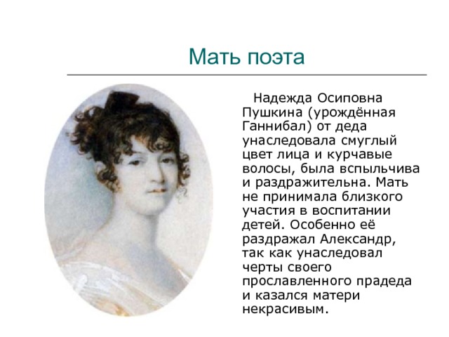 Мать поэта  Надежда Осиповна Пушкина (урождённая Ганнибал) от деда унаследовала смуглый цвет лица и курчавые волосы, была вспыльчива и раздражительна. Мать не принимала близкого участия в воспитании детей. Особенно её раздражал Александр, так как унаследовал черты своего прославленного прадеда и казался матери некрасивым. 