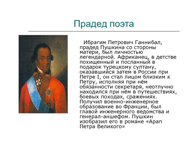 Прадед поэта  Ибрагим Петрович Ганнибал, прадед Пушкина со стороны матери, был личностью легендарной. Африканец, в детстве похищенный и посланный в подарок турецкому султану, оказавшийся затем в России при Петре I , он стал лицом близким к Петру, исполняя при нём обязанности секретаря, неотлучно находился при нём в путешествиях, боевых походах, сражениях. Получил военно-инженерное образование во Франции, был главой инженерного ведомства и генерал-аншефом. Пушкин изобразил его в романе «Арап Петра Великого» 