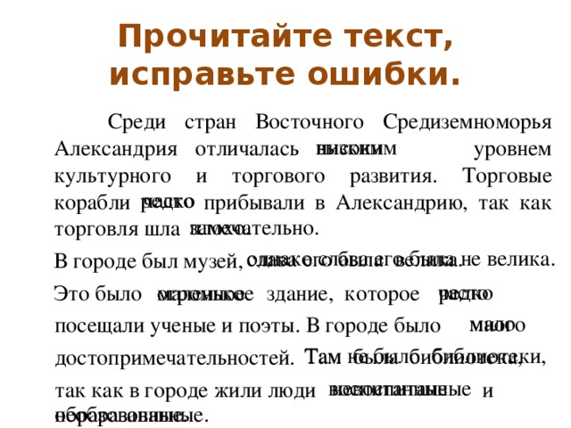Прочитайте текст, исправьте ошибки.  Среди стран Восточного Средиземноморья Александрия отличалась    уровнем культурного и торгового развития. Торговые корабли   прибывали в Александрию, так как торговля шла  В городе был музей,   Это было   здание, которое  посещали ученые и поэты. В городе было  достопримечательностей.  так как в городе жили люди   и высоким низким  редко  часто  плохо.   замечательно .  однако слава его была не велика. слава его была велика. редко часто огромное маленькое мало много Там не было библиотеки, Там была библиотека, воспитанные невоспитанные необразованные. образованные.