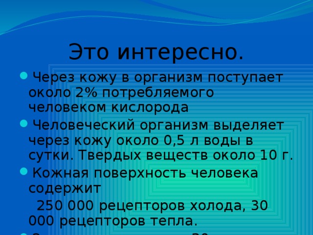 Это интересно. Через кожу в организм поступает около 2% потребляемого человеком кислорода Человеческий организм выделяет через кожу около 0,5 л воды в сутки. Твердых веществ около 10 г. Кожная поверхность человека содержит  250 000 рецепторов холода, 30 000 рецепторов тепла. За сутки выделяется 20 г кожного сала. 