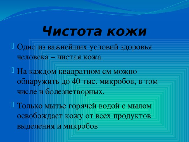 Чистота кожи Одно из важнейших условий здоровья человека – чистая кожа. На каждом квадратном см можно обнаружить до 40 тыс. микробов, в том числе и болезнетворных. Только мытье горячей водой с мылом освобождает кожу от всех продуктов выделения и микробов 