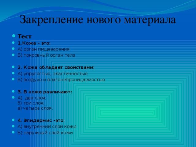 Закрепление нового материала Тест 1.Кожа – это: А) орган пищеварения Б) покровный орган тела 2. Кожа обладает свойствами: А) упругостью, эластичностью Б) воздухо и влагонепроницаемостью 3. В коже различают: А)  два слоя;  б) три слоя;  в) четыре слоя. 4. Эпидермис –это: А) внутренний слой кожи Б) наружный слой кожи 
