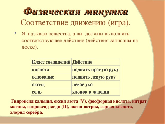 Физическая минутка Соответствие движению (игра). Я называю вещества, а вы должны выполнить соответствующее действие (действия записаны на доске).   Гидроксид кальция, оксид азота (V), фосфорная кислота, нитрат магния, гидроксид меди (II), оксид натрия, серная кислота, хлорид серебра.
