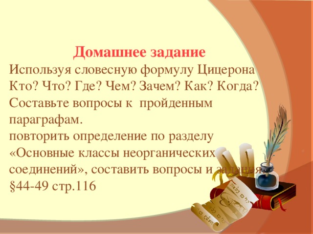 Домашнее задание Используя словесную формулу Цицерона Кто? Что? Где? Чем? Зачем? Как? Когда? Составьте вопросы к пройденным параграфам. повторить определение по разделу «Основные классы неорганических соединений», составить вопросы и задания. §44-49 стр.116