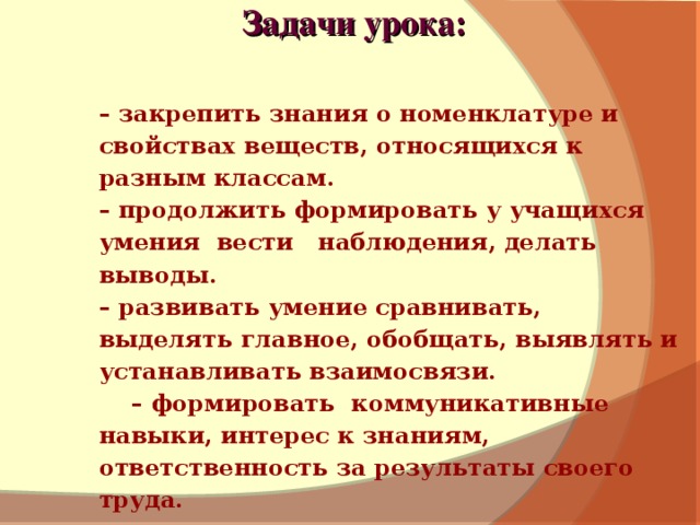 Задачи урока:  – закрепить знания о номенклатуре и свойствах веществ, относящихся к разным классам. – продолжить формировать у учащихся умения вести наблюдения, делать выводы. – развивать умение сравнивать, выделять главное, обобщать, выявлять и устанавливать взаимосвязи. – формировать коммуникативные навыки, интерес к знаниям, ответственность за результаты своего труда. – закрепить знания о номенклатуре и свойствах веществ, относящихся к разным классам. – продолжить формировать у учащихся умения вести наблюдения, делать выводы. – развивать умение сравнивать, выделять главное, обобщать, выявлять и устанавливать взаимосвязи. – формировать коммуникативные навыки, интерес к знаниям, ответственность за результаты своего труда.