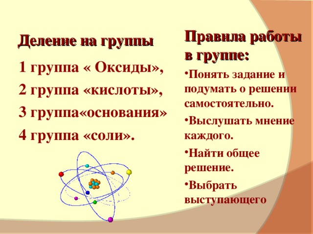 Деление на группы Правила работы в группе: Понять задание и подумать о решении самостоятельно. Выслушать мнение каждого. Найти общее решение. Выбрать выступающего 1 группа « Оксиды», 2 группа «кислоты», 3 группа«основания» 4 группа «соли».
