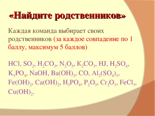 «Найдите родственников» Каждая команда выбирает своих родственников (за каждое совпадение по 1 баллу, максимум 5 баллов) HCl, SO 2 , H 2 CO 3 , N 2 O 5 , К 2 CO 3 , HJ, H 2 SO 4 , K 3 PO 4 , NaOH, Ba(OH) 2 , CO, Al 2 (SO 4 ) 3 , Fe(OH) 2 , Ca(OH) 2 , H 3 PO 4 , P 2 O 5 , Cr 2 O 3 , FeCl 3 , Cu(OH) 2 .