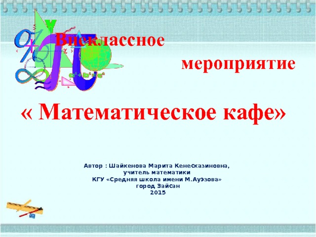  Внеклассное мероприятие  « Математическое кафе»   Автор : Шайкенова Марита Кенесказиновна,  учитель математики  КГУ «Средняя школа имени М.Ауэзова»  город Зайсан  2015   