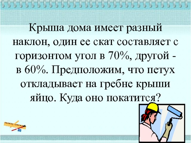 Крыша дома имеет разный наклон, один ее скат составляет с горизонтом угол в 70%, другой - в 60%. Предположим, что петух откладывает на гребне крыши яйцо. Куда оно покатится?   