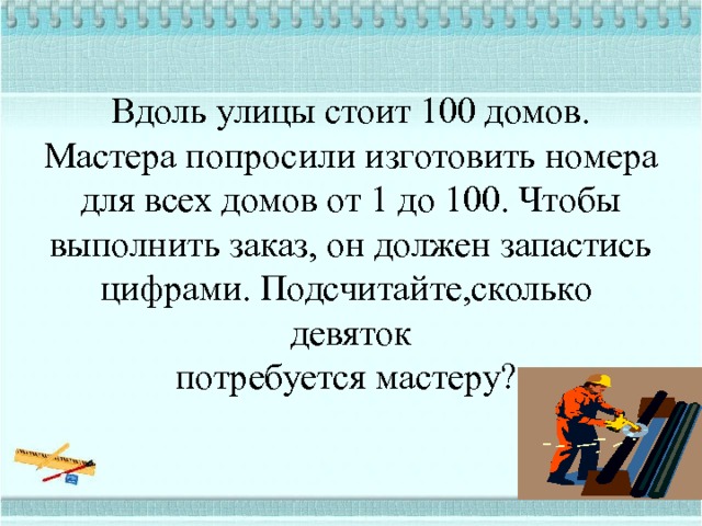  Вдоль улицы стоит 100 домов. Мастера попросили изготовить номера для всех домов от 1 до 100. Чтобы выполнить заказ, он должен запастись цифрами. Подсчитайте,сколько  девяток  потребуется мастеру? 
