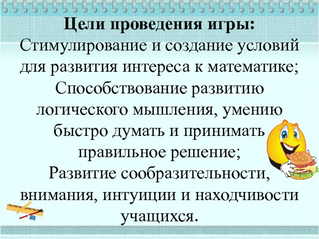 Цели проведения игры:  Стимулирование и создание условий для развития интереса к математике;  Способствование развитию логического мышления, умению быстро думать и принимать правильное решение;  Развитие сообразительности, внимания, интуиции и находчивости учащихся . 