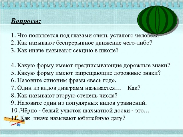 Вопросы:   1. Что появляется под глазами очень усталого человека  2. Как называют беспрерывное движение чего-либо?  3. Как иначе называют секцию в школе?  4. Какую форму имеют предписывающие дорожные знаки?  5. Какую форму имеют запрещающие дорожные знаки?  6. Назовите синоним фразы «весь год».  7. Один из видов диаграмм называется… Как?  8. Как называют вторую степень числа?  9. Назовите один из популярных видов уравнений.  10 .Чёрно - белый участок шахматной доски - это…  11. Как иначе называют юбилейную дату?  