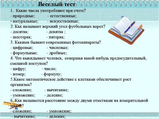   Веселый тест  1. Какие числа употребляют при счете?  - природные; - естественные;  - натуральные; - искусственные;  2. Как называют верхний угол футбольных ворот?  - десятка; - девятка ;  - шестерка; - пятерка;  3. Какими бывают современные фотоаппараты?  - цифровые; - числовые;  - формульные; - дробные;  4. Что выкидывает человек, совершая какой-нибудь предосудительный,  смешной поступок?  - цифру; - число;  - номер; - формулу;  5.Какое математическое действие с клетками обеспечивает рост организма?  - сложение; - вычитание;  - умножение; - деление;  6. Как называется расстояние между двумя отметками на измерительной шкале?  - сложение; - умножение;  - вычитание; - деление;    