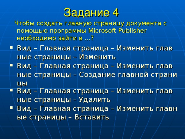 Задание 4  Чтобы создать главную страницу документа с помощью программы Microsoft  Publisher необходимо зайти в ...? Вид – Главная страница – Изменить главные страницы – Изменить Вид – Главная страница – Изменить главные страницы – Создание главной страницы Вид – Главная страница – Изменить главные страницы – Удалить Вид – Главная страница – Изменить главные страницы – Вставить 