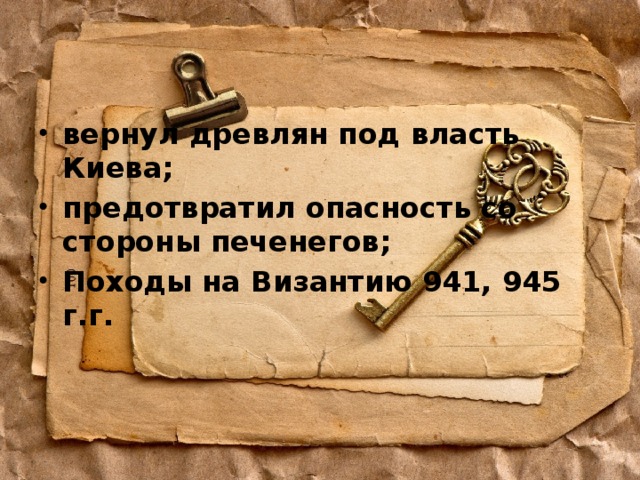 вернул древлян под власть Киева; предотвратил опасность со стороны печенегов; Походы на Византию 941, 945 г.г. 