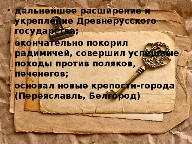 дальнейшее расширение и укрепление Древнерусского государства; окончательно покорил радимичей, совершил успешные походы против поляков, печенегов; основал новые крепости-города (Переяславль, Белгород) 