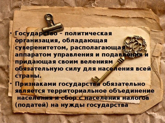 Государство – политическая организация, обладающая суверенитетом, располагающая аппаратом управления и подавления и придающая своим велениям обязательную силу для населения всей страны. Признаками государства обязательно является территориальное объединение населения и сбор с населения налогов (податей) на нужды государства 