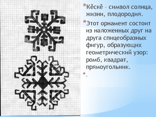 Кěскě – символ солнца, жизни, плодородия. Этот орнамент состоит из наложенных друг на друга спицеобразных фигур, образующих геометрический узор: ромб, квадрат, прямоугольник. . 