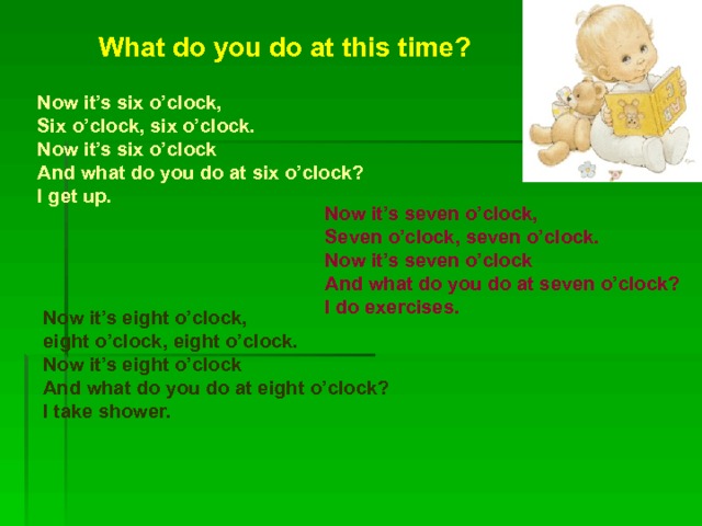 What do you do at this time?  Now it’s six o’clock, Six o’clock, six o’clock. Now it’s six o’clock And what do you do at six o’clock? I get up.  Now it’s seven o’clock, Seven o’clock, seven o’clock. Now it’s seven o’clock And what do you do at seven o’clock? I do exercises.  Now it’s eight o’clock, eight o’clock, eight o’clock. Now it’s eight o’clock And what do you do at eight o’clock? I take shower.  