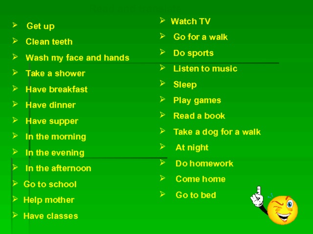 Read and translate  Watch TV  Go for a walk  Do sports  Listen to music  Sleep  Play games  Read a book  Take a dog for a walk  At night  Do homework  Come home  Go to bed     Get up   Clean teeth   Wash my face and hands  Take a shower  Have breakfast  Have dinner  Have supper  In the morning  In the evening   In the afternoon   Go to school   Help mother   Have classes  