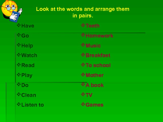 Look at the words and arrange them in pairs. Teeth Homework Music Breakfast To school Mother A book TV Games Have Go Help Watch Read Play Do Clean Listen to  