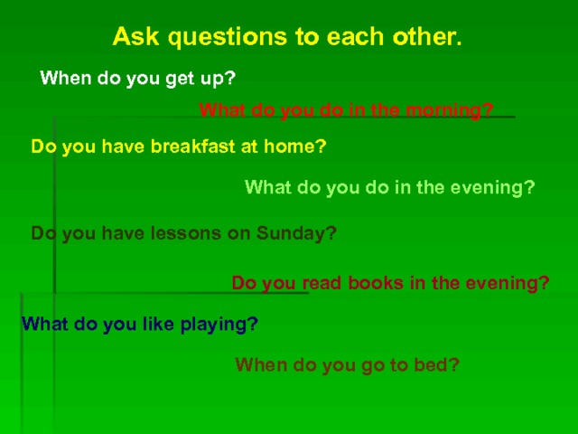 Ask questions to each other. When do you get up? What do you do in the morning? Do you have breakfast at home? What do you do in the evening? Do you have lessons on Sunday? Do you read books in the evening? What do you like playing? When do you go to bed? 