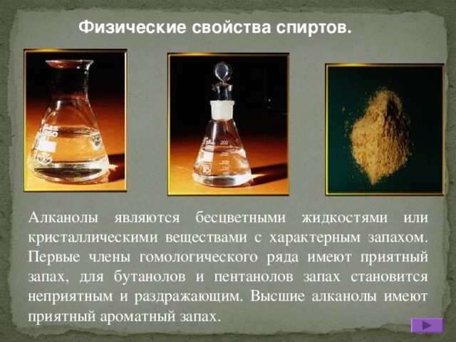 Физические свойства спиртов. Алканолы являются бесцветными жидкостями или кристаллическими веществами с характерным запахом. Первые члены гомологического ряда имеют приятный запах, для бутанолов и пентанолов запах становится неприятным и раздражающим. Высшие алканолы имеют приятный ароматный запах.