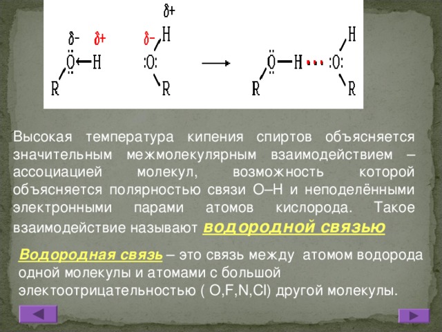 Высокая температура кипения спиртов объясняется значительным межмолекулярным взаимодействием – ассоциацией молекул, возможность которой объясняется полярностью связи О–Н и неподелёнными электронными парами атомов кислорода. Такое взаимодействие называют водородной связью Водородная связь – это связь между атомом водорода одной молекулы и атомами с большой электоотрицательностью ( О, F , N , Cl ) другой молекулы.