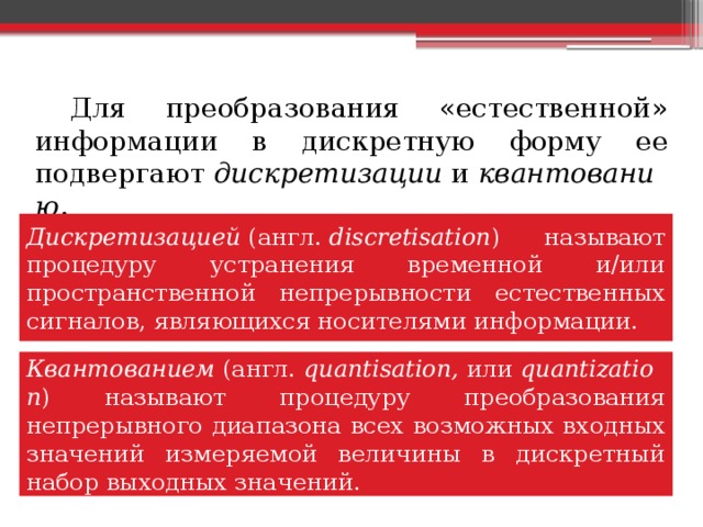   Для преобразования «естественной» информации в дискретную форму ее подвергают  дискретизации  и  квантованию . Дискретизацией  (англ.  discretisation ) называют процедуру устранения временной и/или пространственной непрерывности естественных сигналов, являющихся носителями информации. Квантованием  (англ.  quantisation,  или  quantization ) называют процедуру преобразования непрерывного диапазона всех возможных входных значений измеряемой величины в дискретный набор выходных значений. 